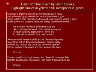 Listen to “The River” by Garth Brooks.
Highlight similes in yellow and metaphors in green.
You know a dream is like a river, ever changing as it flows.
And a dreamer's just a vessel that must follow where it goes.
Trying to learn from what's behind you and never knowing what's in store
makes each day a constant battle just to stay between the shores.
And I will sail my vessel 'til the river runs dry.
Like a bird upon the wind, these waters are my sky.
I'll never reach my destination if I never try,
So I will sail my vessel 'til the river runs dry.
Too many times we stand aside and let the water slip away.
To what we put off 'til tomorrow has now become today.
So don't you sit upon the shore and say you're satisfied.
Choose to chance the rapids and dare to dance the tides.
-Chorus-
There's bound to be rough waters, and I know I'll take some falls.
With the good Lord as my captain, I can make it through them all.
-Chorus-
 