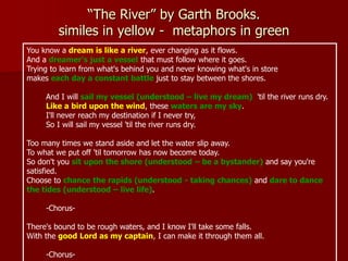 “The River” by Garth Brooks.
similes in yellow - metaphors in green
You know a dream is like a river, ever changing as it flows.
And a dreamer's just a vessel that must follow where it goes.
Trying to learn from what's behind you and never knowing what's in store
makes each day a constant battle just to stay between the shores.
And I will sail my vessel (understood – live my dream) 'til the river runs dry.
Like a bird upon the wind, these waters are my sky.
I'll never reach my destination if I never try,
So I will sail my vessel 'til the river runs dry.
Too many times we stand aside and let the water slip away.
To what we put off 'til tomorrow has now become today.
So don't you sit upon the shore (understood – be a bystander) and say you're
satisfied.
Choose to chance the rapids (understood - taking chances) and dare to dance
the tides (understood – live life).
-Chorus-
There's bound to be rough waters, and I know I'll take some falls.
With the good Lord as my captain, I can make it through them all.
-Chorus-
 
