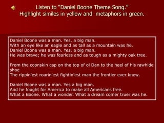 Listen to “Daniel Boone Theme Song.”
Highlight similes in yellow and metaphors in green.
Daniel Boone was a man. Yes. a big man.
With an eye like an eagle and as tall as a mountain was he.
Daniel Boone was a man. Yes, a big man.
He was brave; he was fearless and as tough as a mighty oak tree.
From the coonskin cap on the top of ol Dan to the heel of his rawhide
shoe
The rippin'est roarin'est fightin'est man the frontier ever knew.
Daniel Boone was a man. Yes a big man.
And he fought for America to make all Americans free.
What a Boone. What a wonder. What a dream comer truer was he.
 