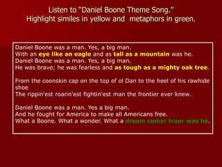 Listen to “Daniel Boone Theme Song.”
Highlight similes in yellow and metaphors in green.
Daniel Boone was a man. Yes, a big man.
With an eye like an eagle and as tall as a mountain was he.
Daniel Boone was a man. Yes, a big man.
He was brave; he was fearless and as tough as a mighty oak tree.
From the coonskin cap on the top of ol Dan to the heel of his rawhide
shoe
The rippin'est roarin'est fightin'est man the frontier ever knew.
Daniel Boone was a man. Yes a big man.
And he fought for America to make all Americans free.
What a Boone. What a wonder. What a dream comer truer was he.
 