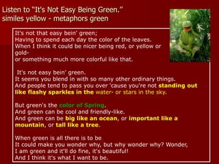 Listen to “It's Not Easy Being Green.”
similes yellow - metaphors green
It's not that easy bein' green;
Having to spend each day the color of the leaves.
When I think it could be nicer being red, or yellow or
gold-
or something much more colorful like that.
It's not easy bein' green.
It seems you blend in with so many other ordinary things.
And people tend to pass you over 'cause you're not standing out
like flashy sparkles in the water- or stars in the sky.
But green's the color of Spring.
And green can be cool and friendly-like.
And green can be big like an ocean, or important like a
mountain, or tall like a tree.
When green is all there is to be
It could make you wonder why, but why wonder why? Wonder,
I am green and it'll do fine, it's beautiful!
And I think it's what I want to be.
 