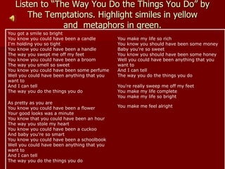 Listen to “The Way You Do the Things You Do” by
The Temptations. Highlight similes in yellow
and metaphors in green.
You got a smile so bright
You know you could have been a candle
I'm holding you so tight
You know you could have been a handle
The way you swept me off my feet
You know you could have been a broom
The way you smell so sweet
You know you could have been some perfume
Well you could have been anything that you
want to
And I can tell
The way you do the things you do
As pretty as you are
You know you could have been a flower
Your good looks was a minute
You know that you could have been an hour
The way you stole my heart
You know you could have been a cuckoo
And baby you're so smart
You know you could have been a schoolbook
Well you could have been anything that you
want to
And I can tell
The way you do the things you do
You make my life so rich
You know you should have been some money
Baby you're so sweet
You know you should have been some honey
Well you could have been anything that you
want to
And I can tell
The way you do the things you do
You're really sweep me off my feet
You make my life complete
You make my life so bright
You make me feel alright
 