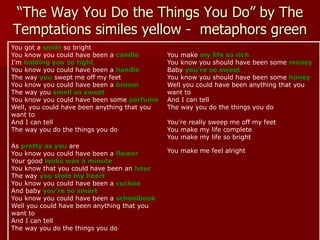 “The Way You Do the Things You Do” by The
Temptations similes yellow - metaphors green
You got a smile so bright
You know you could have been a candle
I'm holding you so tight
You know you could have been a handle
The way you swept me off my feet
You know you could have been a broom
The way you smell so sweet
You know you could have been some perfume
Well, you could have been anything that you
want to
And I can tell
The way you do the things you do
As pretty as you are
You know you could have been a flower
Your good looks was a minute
You know that you could have been an hour
The way you stole my heart
You know you could have been a cuckoo
And baby you're so smart
You know you could have been a schoolbook
Well you could have been anything that you
want to
And I can tell
The way you do the things you do
You make my life so rich
You know you should have been some money
Baby you're so sweet
You know you should have been some honey
Well you could have been anything that you
want to
And I can tell
The way you do the things you do
You're really sweep me off my feet
You make my life complete
You make my life so bright
You make me feel alright
 