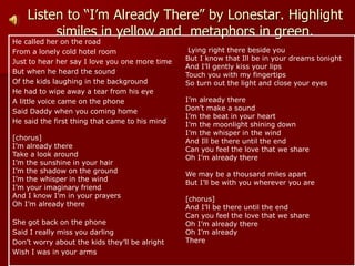 Listen to “I’m Already There” by Lonestar. Highlight
similes in yellow and metaphors in green.
He called her on the road
From a lonely cold hotel room
Just to hear her say I love you one more time
But when he heard the sound
Of the kids laughing in the background
He had to wipe away a tear from his eye
A little voice came on the phone
Said Daddy when you coming home
He said the first thing that came to his mind
[chorus]
I’m already there
Take a look around
I’m the sunshine in your hair
I’m the shadow on the ground
I’m the whisper in the wind
I’m your imaginary friend
And I know I’m in your prayers
Oh I’m already there
She got back on the phone
Said I really miss you darling
Don’t worry about the kids they’ll be alright
Wish I was in your arms
Lying right there beside you
But I know that Ill be in your dreams tonight
And I’ll gently kiss your lips
Touch you with my fingertips
So turn out the light and close your eyes
I’m already there
Don’t make a sound
I’m the beat in your heart
I’m the moonlight shining down
I’m the whisper in the wind
And Ill be there until the end
Can you feel the love that we share
Oh I’m already there
We may be a thousand miles apart
But I’ll be with you wherever you are
[chorus]
And I’ll be there until the end
Can you feel the love that we share
Oh I’m already there
Oh I’m already
There
 