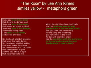 “The Rose” by Lee Ann Rimes
similes yellow - metaphors green
Some say love, it is a river
that drowns the tender reed.
Some say love, it is a razor
that leaves your soul to bleed.
Some say love, it is a hunger,
an endless aching need.
I say love, it is a flower,
and you its only seed.
It's the heart afraid of breaking
that never learns to dance.
It's the dream afraid of waking
that never takes the chance.
It's the one who won't be taken,
who cannot seem to give,
and the soul afraid of dyin'
that never learns to live.
When the night has been too lonely
and the road has been to long
(understood – life has been hard),
and you think that love is only
for the lucky and the strong,
just remember in the winter
far beneath the bitter snows
lies the seed that with the sun's love
in the spring becomes the rose
(understood – rose is love).
 