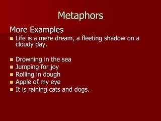 Metaphors
More Examples
 Life is a mere dream, a fleeting shadow on a
cloudy day.
 Drowning in the sea
 Jumping for joy
 Rolling in dough
 Apple of my eye
 It is raining cats and dogs.
 