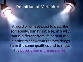 A word or phrase used to describe
somebody/something else, in a way
that is different from its normal use,
in order to show that the two things
have the same qualities and to make
the description more powerful.
Definition of Metaphor
 