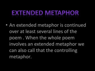 • An extended metaphor is continued
over at least several lines of the
poem . When the whole poem
involves an extended metaphor we
can also call that the controlling
metaphor.
 