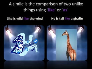 A simile is the comparison of two unlike
things using ‘like’ or ‘as’
She is wild like the wind

He is tall like a giraffe

 