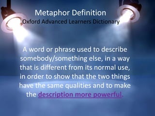 Metaphor Definition
Oxford Advanced Learners Dictionary

A word or phrase used to describe
somebody/something else, in a way
that is different from its normal use,
in order to show that the two things
have the same qualities and to make
the description more powerful.

 