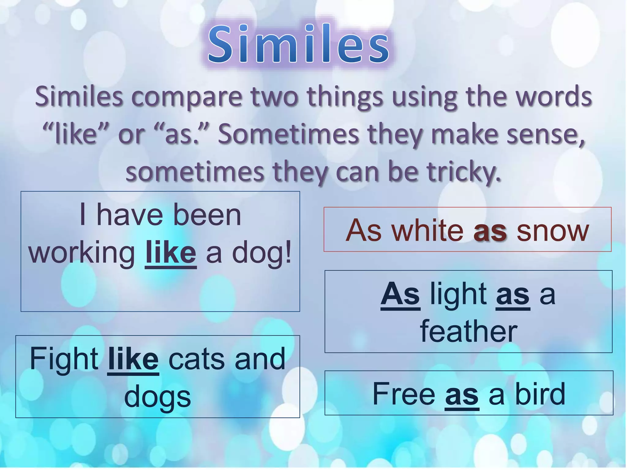 Similes compare two things using the words
“like” or “as.” Sometimes they make sense,
sometimes they can be tricky.
I have been
working like a dog!
As white as snow
Fight like cats and
dogs
As light as a
feather
Free as a bird