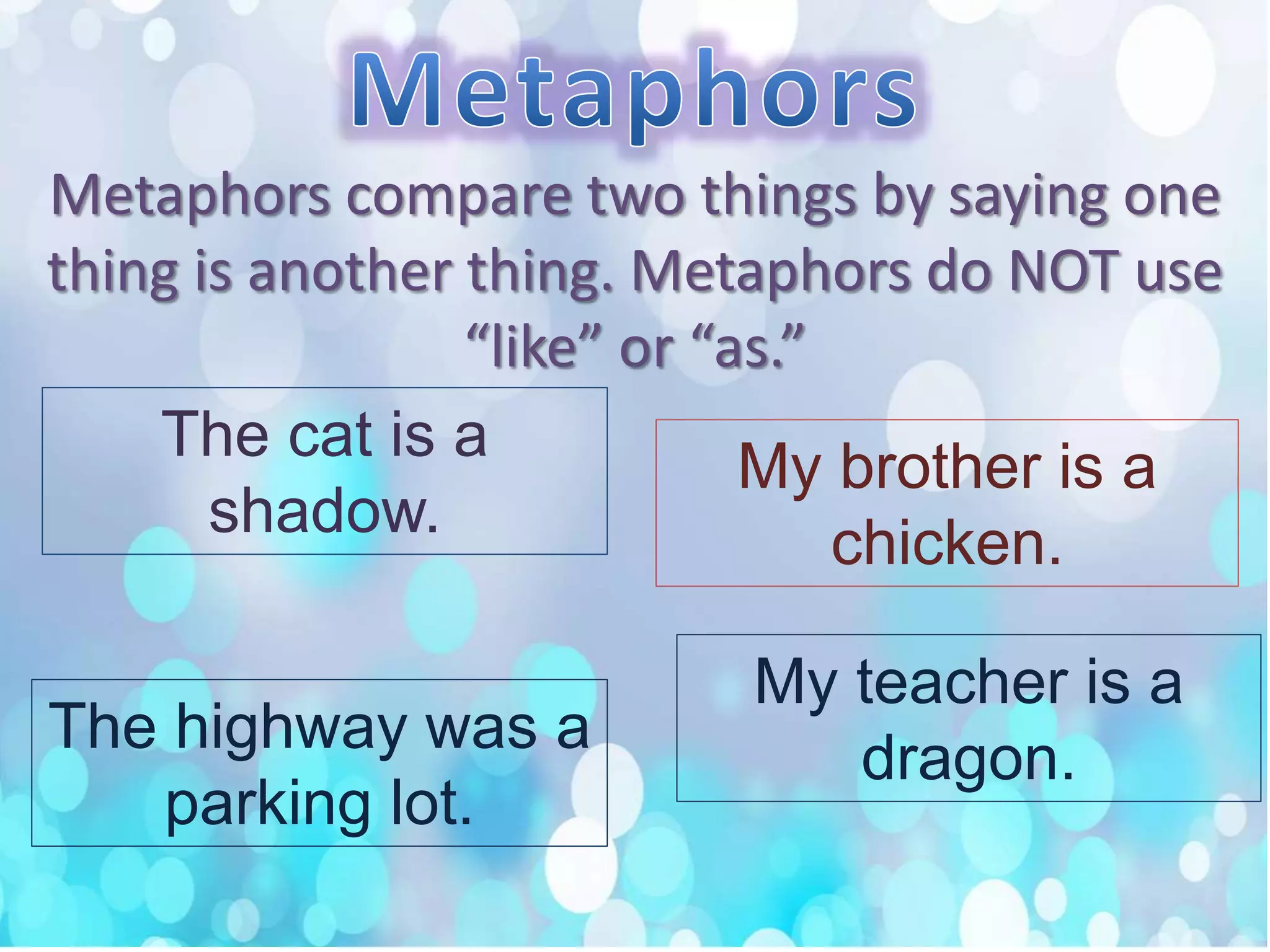 Metaphors compare two things by saying one
thing is another thing. Metaphors do NOT use
“like” or “as.”
The cat is a
shadow.
My brother is a
chicken.
The highway was a
parking lot.
My teacher is a
dragon.
