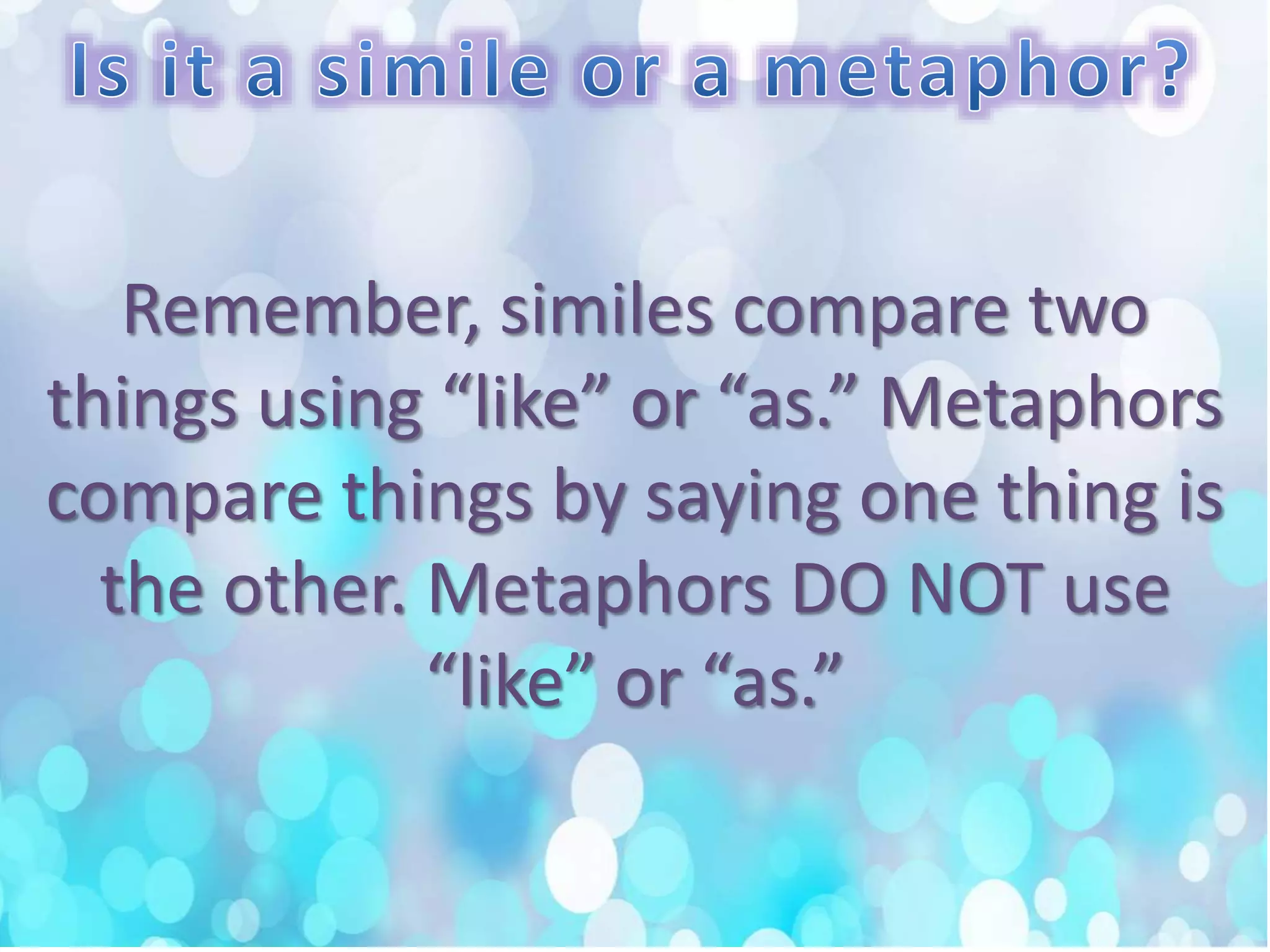 Remember, similes compare two
things using “like” or “as.” Metaphors
compare things by saying one thing is
the other. Metaphors DO NOT use
“like” or “as.”