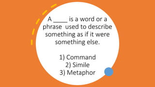 A ____ is a word or a
phrase used to describe
something as if it were
something else.
1) Command
2) Simile
3) Metaphor
 