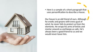 • Here is a sample of a short paragraph that
uses personification to describe a house.
Our house is an old friend of ours. Although
he creeks and groans with every gust of
wind, he never fails to protect us from the
elements. He wraps his arms of bricks and
mortar around us and keeps us safe. He’s
always been a good friend to us and we
would never leave him.
 