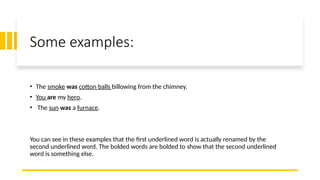Some examples:
• The smoke was cotton balls billowing from the chimney.
• You are my hero.
• The sun was a furnace.
You can see in these examples that the first underlined word is actually renamed by the
second underlined word. The bolded words are bolded to show that the second underlined
word is something else.
 