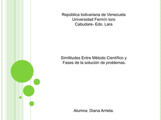 República bolivariana de Venezuela
    Universidad Fermín toro
       Cabudare- Edo. Lara




Similitudes Entre Método Científico y
 Fases de la solución de problemas.




       Alumna: Diana Arrieta.
 