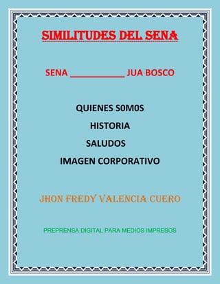 SIMILITUDES DEL SENA

 SENA                  JUA BOSCO


         QUIENES S0M0S
             HISTORIA
            SALUDOS
    IMAGEN CORPORATIVO


JHON FREDY VALENCIA CUERO


PREPRENSA DIGITAL PARA MEDIOS IMPRESOS
 