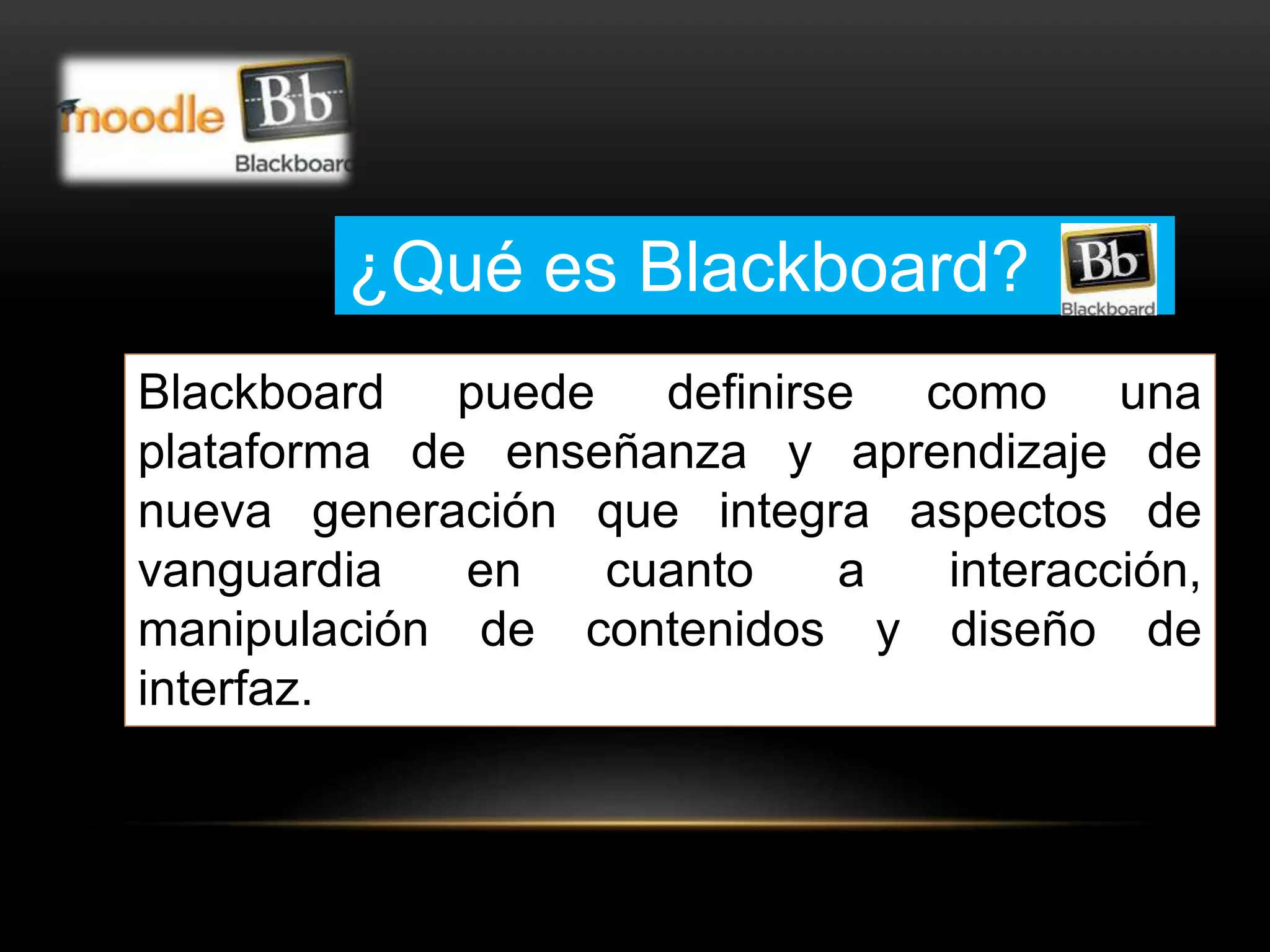 ¿Qué es Blackboard? 
Blackboard puede definirse como una 
plataforma de enseñanza y aprendizaje de 
nueva generación que integra aspectos de 
vanguardia en cuanto a interacción, 
manipulación de contenidos y diseño de 
interfaz. 
 