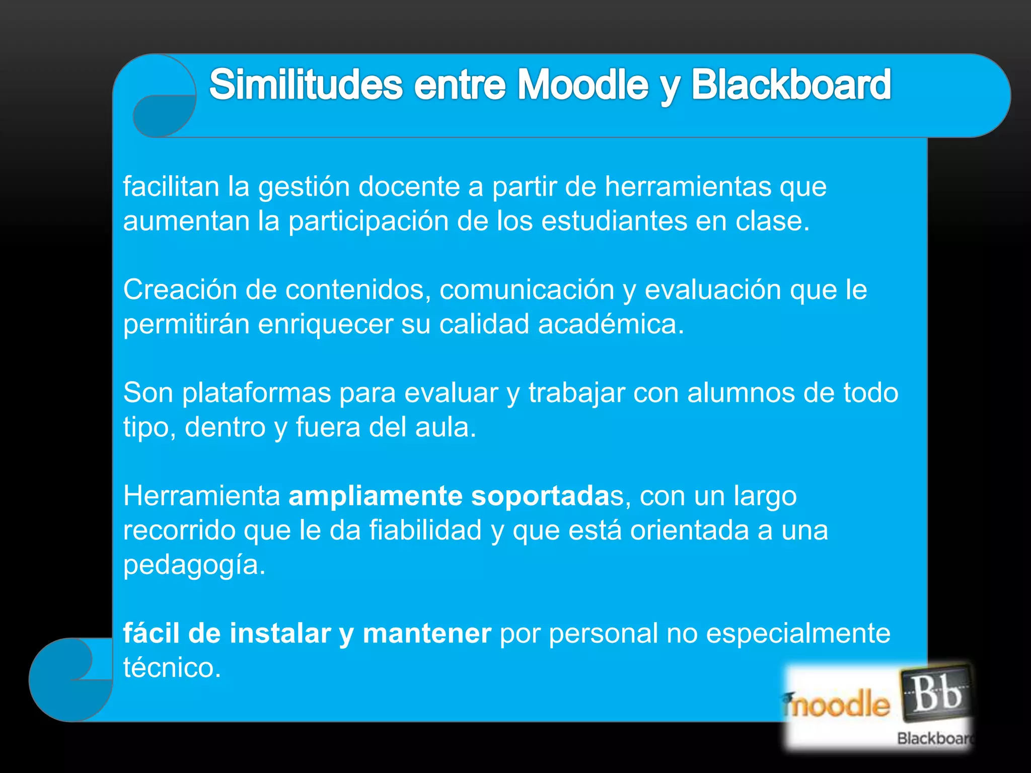 facilitan la gestión docente a partir de herramientas que 
aumentan la participación de los estudiantes en clase. 
Creación de contenidos, comunicación y evaluación que le 
permitirán enriquecer su calidad académica. 
Son plataformas para evaluar y trabajar con alumnos de todo 
tipo, dentro y fuera del aula. 
Herramienta ampliamente soportadas, con un largo 
recorrido que le da fiabilidad y que está orientada a una 
pedagogía. 
fácil de instalar y mantener por personal no especialmente 
técnico. 
 