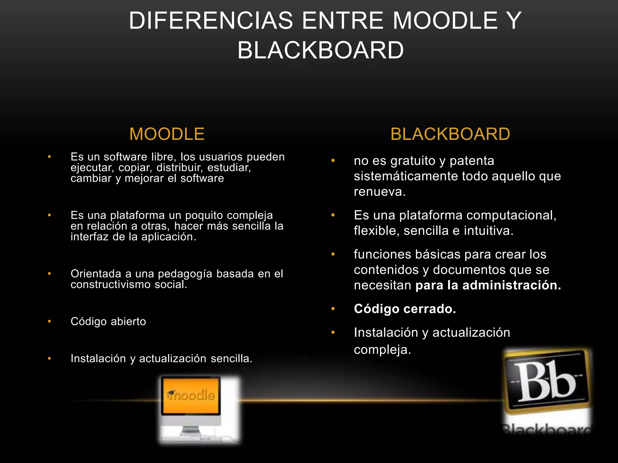 DIFERENCIAS ENTRE MOODLE Y 
BLACKBOARD 
MOODLE BLACKBOARD 
• no es gratuito y patenta 
sistemáticamente todo aquello que 
renueva. 
• Es una plataforma computacional, 
flexible, sencilla e intuitiva. 
• funciones básicas para crear los 
contenidos y documentos que se 
necesitan para la administración. 
• Código cerrado. 
• Instalación y actualización 
compleja. 
• Es un software libre, los usuarios pueden 
ejecutar, copiar, distribuir, estudiar, 
cambiar y mejorar el software 
• Es una plataforma un poquito compleja 
en relación a otras, hacer más sencilla la 
interfaz de la aplicación. 
• Orientada a una pedagogía basada en el 
constructivismo social. 
• Código abierto 
• Instalación y actualización sencilla. 
 