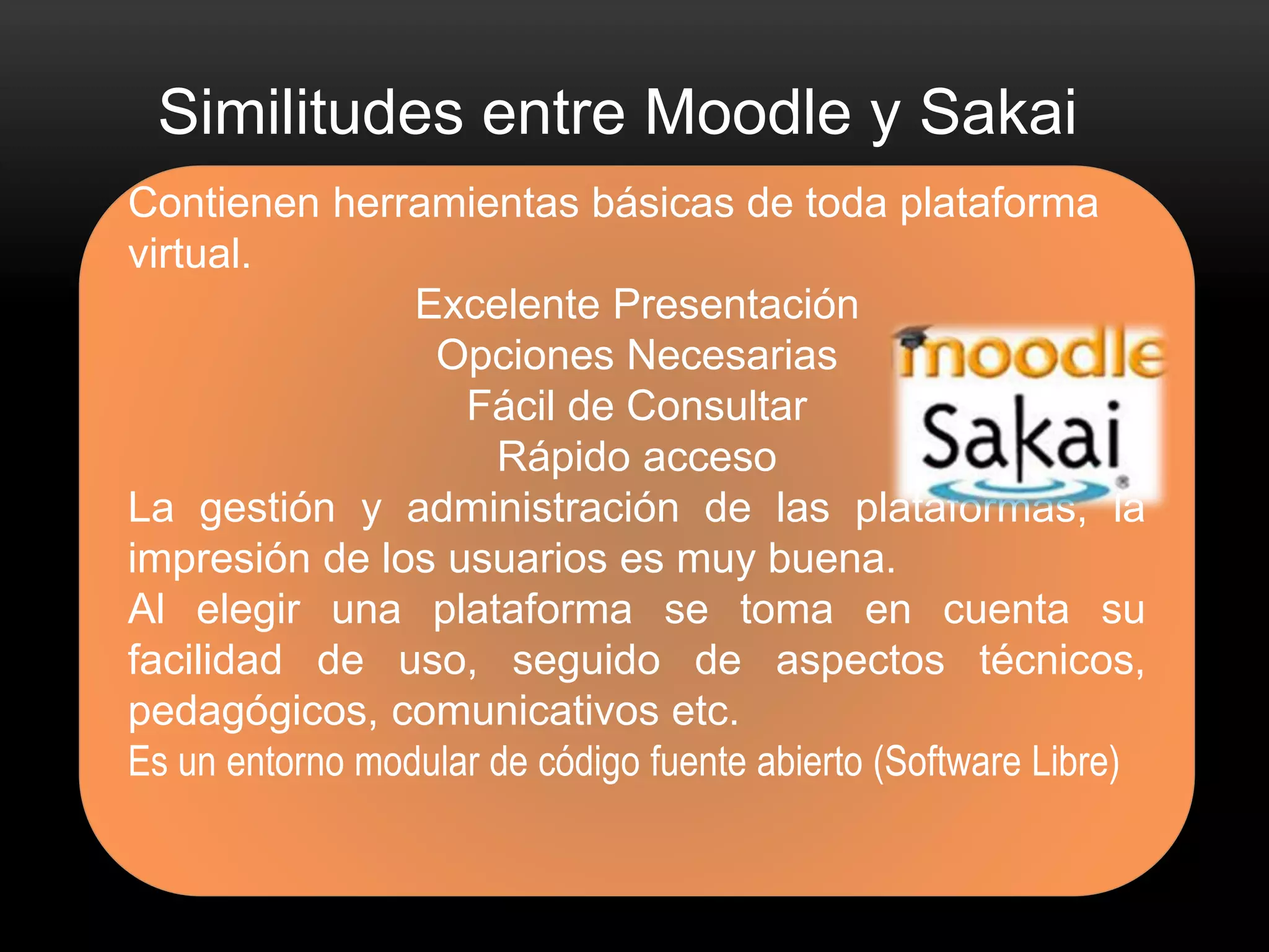 Similitudes entre Moodle y Sakai 
Contienen herramientas básicas de toda plataforma 
virtual. 
Excelente Presentación 
Opciones Necesarias 
Fácil de Consultar 
Rápido acceso 
La gestión y administración de las plataformas, la 
impresión de los usuarios es muy buena. 
Al elegir una plataforma se toma en cuenta su 
facilidad de uso, seguido de aspectos técnicos, 
pedagógicos, comunicativos etc. 
Es un entorno modular de código fuente abierto (Software Libre) 
 