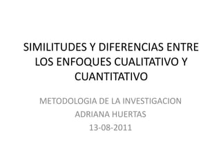 SIMILITUDES Y DIFERENCIAS ENTRE
  LOS ENFOQUES CUALITATIVO Y
         CUANTITATIVO
  METODOLOGIA DE LA INVESTIGACION
        ADRIANA HUERTAS
           13-08-2011
 