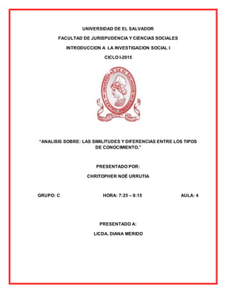 UNIVERSIDAD DE EL SALVADOR
FACULTAD DE JURISPUDENCIA Y CIENCIAS SOCIALES
INTRODUCCION A LA INVESTIGACION SOCIAL I
CICLO I-2015
“ANALISIS SOBRE: LAS SIMILITUDES Y DIFERENCIAS ENTRE LOS TIPOS
DE CONOCIMIENTO.”
PRESENTADO POR:
CHRITOPHER NOÉ URRUTIA
GRUPO: C HORA: 7:25 – 8:15 AULA: 4
PRESENTADO A:
LICDA. DIANA MERIDO
 