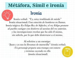Ironía verbal: “Uy, estoy temblando de miedo”
Ironía situacional: Una estación de bomberos en llamas.
Ironía trágica: En Edipo Rey de Sófocles, el rey Edipo promete
al pueblo castigar con destierro al asesino del rey anterior,
y las investigaciones revelan que ha sido él mismo,
sin saberlo, por lo que debe desterrarse a sí mismo.
Al referirse a un enemigo:
“Juan y yo nos la llevamos de maravilla” (ironía verbal).
-Un personaje prepara una trampa con esmero
y termina cayendo en ella
(ironía situacional)
Ironía
Métáfora, Símil e ironía