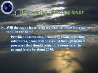  Will the ozone layer recover? Can we make more ozone
   to fill in the hole?
  – Provided that we stop producing ozone-depleting
      substances, ozone will be created through natural
      processes that should return the ozone layer to
      normal levels by about 2050.
 