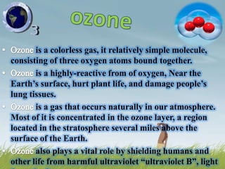 is a colorless gas, it relatively simple molecule,
consisting of three oxygen atoms bound together.
       is a highly-reactive from of oxygen, Near the
Earth‘s surface, hurt plant life, and damage people‘s
lung tissues.
       is a gas that occurs naturally in our atmosphere.
Most of it is concentrated in the ozone layer, a region
located in the stratosphere several miles above the
surface of the Earth.
       also plays a vital role by shielding humans and
other life from harmful ultraviolet ―ultraviolet B‖, light
 