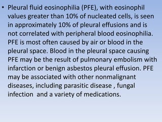 • Pleural fluid eosinophilia (PFE), with eosinophil
values greater than 10% of nucleated cells, is seen
in approximately 10% of pleural effusions and is
not correlated with peripheral blood eosinophilia.
PFE is most often caused by air or blood in the
pleural space. Blood in the pleural space causing
PFE may be the result of pulmonary embolism with
infarction or benign asbestos pleural effusion. PFE
may be associated with other nonmalignant
diseases, including parasitic disease , fungal
infection and a variety of medications.
 