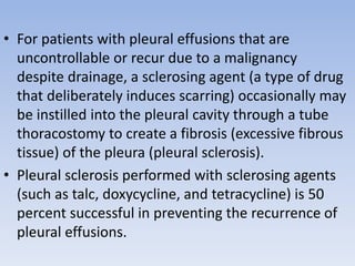 • For patients with pleural effusions that are
uncontrollable or recur due to a malignancy
despite drainage, a sclerosing agent (a type of drug
that deliberately induces scarring) occasionally may
be instilled into the pleural cavity through a tube
thoracostomy to create a fibrosis (excessive fibrous
tissue) of the pleura (pleural sclerosis).
• Pleural sclerosis performed with sclerosing agents
(such as talc, doxycycline, and tetracycline) is 50
percent successful in preventing the recurrence of
pleural effusions.
 