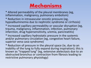 Mechanisms
* Altered permeability of the pleural membranes (eg,
inflammation, malignancy, pulmonary embolism)
* Reduction in intravascular oncotic pressure (eg,
hypoalbuminemia due to nephrotic syndrome or cirrhosis)
* Increased capillary permeability or vascular disruption (eg,
trauma, malignancy, inflammation, infection, pulmonary
infarction, drug hypersensitivity, uremia, pancreatitis)
* Increased capillary hydrostatic pressure in the systemic
and/or pulmonary circulation (eg, congestive heart failure,
superior vena cava syndrome)
* Reduction of pressure in the pleural space (ie, due to an
inability of the lung to fully expand during inspiration); this is
known as "trapped lung" (eg, extensive atelectasis due to an
obstructed bronchus or contraction from fibrosis leading to
restrictive pulmonary physiology)
 