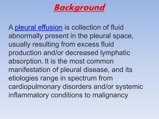 Background
A pleural effusion is collection of fluid
abnormally present in the pleural space,
usually resulting from excess fluid
production and/or decreased lymphatic
absorption. It is the most common
manifestation of pleural disease, and its
etiologies range in spectrum from
cardiopulmonary disorders and/or systemic
inflammatory conditions to malignancy
 