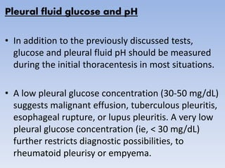 Pleural fluid glucose and pH
• In addition to the previously discussed tests,
glucose and pleural fluid pH should be measured
during the initial thoracentesis in most situations.
• A low pleural glucose concentration (30-50 mg/dL)
suggests malignant effusion, tuberculous pleuritis,
esophageal rupture, or lupus pleuritis. A very low
pleural glucose concentration (ie, < 30 mg/dL)
further restricts diagnostic possibilities, to
rheumatoid pleurisy or empyema.
 
