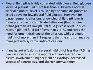 • Pleural fluid pH is highly correlated with pleural fluid glucose
levels. A pleural fluid pH of less than 7.30 with a normal
arterial blood pH level is caused by the same diagnoses as
listed above for low pleural fluid glucose. However, for
parapneumonic effusions, a low pleural fluid pH level is
more predictive of complicated effusions (that require
drainage) than is a low pleural fluid glucose level. In such
cases, a pleural fluid pH of less than 7.1-7.2 indicates the
need for urgent drainage of the effusion, while a pleural
fluid pH of more than 7.3 suggests that the effusion may be
managed with systemic antibiotics alone.
• In malignant effusions, a pleural fluid pH of less than 7.3 has
been associated in some reports with more extensive
pleural involvement, higher yield on cytology, decreased
success of pleurodesis, and shorter survival times
 