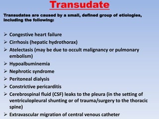Transudate
Transudates are caused by a small, defined group of etiologies,
including the following:
 Congestive heart failure
 Cirrhosis (hepatic hydrothorax)
 Atelectasis (may be due to occult malignancy or pulmonary
embolism)
 Hypoalbuminemia
 Nephrotic syndrome
 Peritoneal dialysis
 Constrictive pericarditis
 Cerebrospinal fluid (CSF) leaks to the pleura (in the setting of
ventriculopleural shunting or of trauma/surgery to the thoracic
spine)
 Extravascular migration of central venous catheter
 