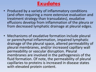 Exudates
• Produced by a variety of inflammatory conditions
(and often requiring a more extensive evaluation and
treatment strategy than transudates), exudative
effusions develop from inflammation of the pleura or
from decreased lymphatic drainage at pleural edges.
• Mechanisms of exudative formation include pleural
or parenchymal inflammation, impaired lymphatic
drainage of the pleural space, altered permeability of
pleural membranes, and/or increased capillary wall
permeability or vascular disruption. Pleural
membranes are involved in the pathogenesis of the
fluid formation. Of note, the permeability of pleural
capillaries to proteins is increased in disease states
with elevated protein content.
 