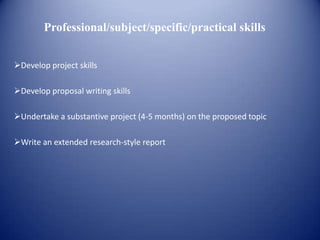 Professional/subject/specific/practical skills


Develop project skills

Develop proposal writing skills

Undertake a substantive project (4-5 months) on the proposed topic

Write an extended research-style report
 