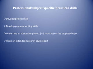 Professional/subject/specific/practical skills


Develop project skills

Develop proposal writing skills

Undertake a substantive project (4-5 months) on the proposed topic

Write an extended research-style report
 