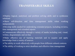 TRANSFERABLE SKILLS


Deploy logical, analytical, and problem solving skills and to synthesize
solutions
Show self-direction and time management skills when working
independently
Develop skills needed for undertaking extended projects, including reviews,
time management and extended reports
Communicate effectively through a variety of media including oral, visual,
written, diagrammatic and on-line
Make effective use of learning materials and to acquire and apply
knowledge from a variety of sources.
The ability to work effectively with people from different cultural contexts
The ability of working to strict deadlines and effective time management
 