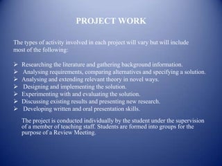 PROJECT WORK

The types of activity involved in each project will vary but will include
most of the following:

   Researching the literature and gathering background information.
   Analysing requirements, comparing alternatives and specifying a solution.
   Analysing and extending relevant theory in novel ways.
   Designing and implementing the solution.
   Experimenting with and evaluating the solution.
   Discussing existing results and presenting new research.
   Developing written and oral presentation skills.
    The project is conducted individually by the student under the supervision
    of a member of teaching staff. Students are formed into groups for the
    purpose of a Review Meeting.
 