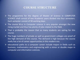 COURSE STRUCTURE

 The programme for the degree of Master of Science in COMPUTER
  SCIENCE shall consist of two Academic years divided into four semesters.
  Each semester consist of 90 working days.
 The course M.sc in Computer science is very popular amongst the new
  rising market and thus has plenty of jobs related to the field.
 That is probably the reason that so many students are opting for this
  course.
 The huge numbers of private as well as government colleges are proof of
  the high demand of this course. The demand is high because the course
  really has a lot of career opportunities in this modern era.
 educational paths to a computer career include majors in fields such as
  business, mathematics and engineering with a minor or double major in
  computer and information sciences.
 
