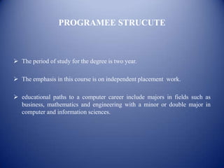 PROGRAMEE STRUCUTE



 The period of study for the degree is two year.

 The emphasis in this course is on independent placement work.

 educational paths to a computer career include majors in fields such as
  business, mathematics and engineering with a minor or double major in
  computer and information sciences.
 