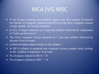 MCA (VS) MSC
 In the foreign countries post graduate degree only M.S (master of science)
  not Master of computer Applications(MCA).so the M.sc computer science
  is high eligible for foreign countries.
 In M.C.A degree duration on 3 years the syllabus followed by implements
  of Under graduate level.
 The M.Sc computer science duration on 2 year and syllabus followed by
  advance level of trends.
 In MCA all allied subject based on UG syllabus
 In MCA syllabus is prepared non computer science student easily pickup,
  so the syllabus is beginners level only.
 No of papers studied in MCA = 25
 No of papers studied in MSC = 18
 