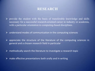 RESEARCH

 provide the student with the basis of transferable knowledge and skills
  necessary for a successful research-oriented career in industry or academia,
  with a particular orientation to computing-based disciplines.

 understand modes of communication in the computing sciences

 appreciate the structure of the literature of the computing sciences in
  general and a chosen research field in particular

 methodically search the literature to investigate a research topic

 make effective presentations both orally and in writing
 