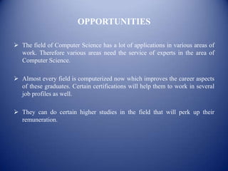 OPPORTUNITIES

 The field of Computer Science has a lot of applications in various areas of
  work. Therefore various areas need the service of experts in the area of
  Computer Science.

 Almost every field is computerized now which improves the career aspects
  of these graduates. Certain certifications will help them to work in several
  job profiles as well.

 They can do certain higher studies in the field that will perk up their
  remuneration.
 