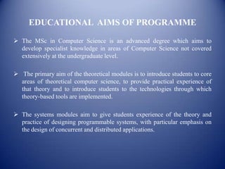 EDUCATIONAL AIMS OF PROGRAMME

 The MSc in Computer Science is an advanced degree which aims to
  develop specialist knowledge in areas of Computer Science not covered
  extensively at the undergraduate level.

 The primary aim of the theoretical modules is to introduce students to core
  areas of theoretical computer science, to provide practical experience of
  that theory and to introduce students to the technologies through which
  theory-based tools are implemented.

 The systems modules aim to give students experience of the theory and
  practice of designing programmable systems, with particular emphasis on
  the design of concurrent and distributed applications.
 