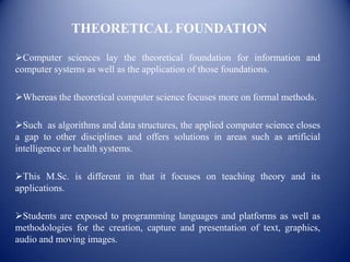 THEORETICAL FOUNDATION

Computer sciences lay the theoretical foundation for information and
computer systems as well as the application of those foundations.

Whereas the theoretical computer science focuses more on formal methods.

Such as algorithms and data structures, the applied computer science closes
a gap to other disciplines and offers solutions in areas such as artificial
intelligence or health systems.

This M.Sc. is different in that it focuses on teaching theory and its
applications.

Students are exposed to programming languages and platforms as well as
methodologies for the creation, capture and presentation of text, graphics,
audio and moving images.
 